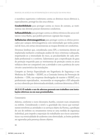 MANUAL DE AUXÍLIO NA INTERPRETAÇÃO E APLICAÇÃO DA NOVA NR10 
e membros superiores e inferiores contra os diversos riscos elétricos e, 
especialmente, protegê-los dos seus efeitos: 
Condutibilidade para proteger contra os riscos de contato, as vesti-mentas 
30 
não deverão possuir elementos condutivos. 
Inflamabilidade para proteger contra os efeitos térmicos dos arcos vol-taicos 
e seus flashs, que podem provocar a ignição das roupas; 
Influências eletromagnéticas para proteger contra os efeitos provo-cados 
por campos eletromagnéticos com intensidade que tenha poten-cial 
de risco, em certas circunstancias as roupas deverão ser condutivas. 
Devemos lembrar que, considerada como EPI, a vestimenta deverá ser 
implantada mediante a realização análise de risco criteriosa e adequada, 
respeitando-se a intensidade do risco, as peculiaridades de cada ativi-dade 
profissional e o conforto. Salientamos que a especificação do grau 
de proteção requerido para as vestimentas de proteção contra os arcos 
voltáicos deve ser compatível com a atividade e com a potência de curto 
circuito característica das instalações. 
Compete ao Serviço Especializado em Engenharia de Segurança e em 
Medicina do Trabalho – SESMT, ou a Comissão Interna de Prevenção de 
Acidentes – CIPA, nas empresas desobrigadas de manter o SESMT, ou a 
profissionais especializados, recomendar ao empregador o EPI adequado 
ao risco oferecido por determinada atividade, conforme determina a NR-6. 
10.2.9.3 É vedado o uso de adornos pessoais nos trabalhos com insta-lações 
elétricas ou em suas proximidades. 
Comentário 
Adorno, conforme o novo dicionário Aurélio, consiste num ornamento 
ou enfeite. Considerando o nível e a gravidade dos riscos que normal-mente 
envolvem as atividades e os serviços objeto da Norma, a proibição 
do uso de enfeites ou ornamentos torna-se uma medida de segurança 
individual, pois impede a exposição do trabalhador aos riscos caracterís-ticos 
e na eventualidade de acidentes com eletricidade, as lesões poderão 
ser agravadas pela presença desses objetos. 
35978001_miolo ok.indd 30 15/03/11 11:58 
 