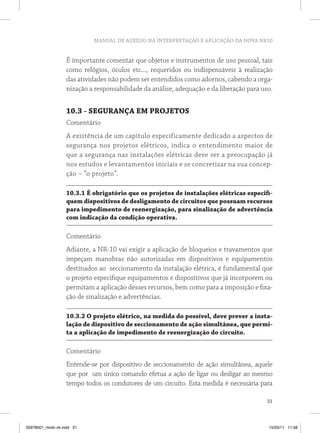 MANUAL DE AUXÍLIO NA INTERPRETAÇÃO E APLICAÇÃO DA NOVA NR10 
É importante comentar que objetos e instrumentos de uso pessoal, tais 
como relógios, óculos etc..., requeridos ou indispensáveis à realização 
das atividades não podem ser entendidos como adornos, cabendo a orga-nização 
a responsabilidade da análise, adequação e da liberação para uso. 
10.3 - SEGURANÇA EM PROJETOS 
Comentário 
A existência de um capítulo especificamente dedicado a aspectos de 
segurança nos projetos elétricos, indica o entendimento maior de 
que a segurança nas instalações elétricas deve ser a preocupação já 
nos estudos e levantamentos iniciais e se concretizar na sua concep-ção 
31 
– “o projeto”. 
10.3.1 É obrigatório que os projetos de instalações elétricas especifi-quem 
dispositivos de desligamento de circuitos que possuam recursos 
para impedimento de reenergização, para sinalização de advertência 
com indicação da condição operativa. 
Comentário 
Adiante, a NR-10 vai exigir a aplicação de bloqueios e travamentos que 
impeçam manobras não autorizadas em dispositivos e equipamentos 
destinados ao seccionamento da instalação elétrica, é fundamental que 
o projeto especifique equipamentos e dispositivos que já incorporem ou 
permitam a aplicação desses recursos, bem como para a imposição e fixa-ção 
de sinalização e advertências. 
10.3.2 O projeto elétrico, na medida do possível, deve prever a insta-lação 
de dispositivo de seccionamento de ação simultânea, que permi-ta 
a aplicação de impedimento de reenergização do circuito. 
Comentário 
Entende-se por dispositivo de seccionamento de ação simultânea, aquele 
que por um único comando efetua a ação de ligar ou desligar ao mesmo 
tempo todos os condutores de um circuito. Esta medida é necessária para 
35978001_miolo ok.indd 31 15/03/11 11:58 
 