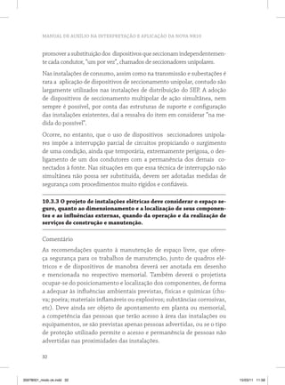 MANUAL DE AUXÍLIO NA INTERPRETAÇÃO E APLICAÇÃO DA NOVA NR10 
promover a substituição dos dispositivos que seccionam independentemen-te 
cada condutor, “um por vez”, chamados de seccionadores unipolares. 
Nas instalações de consumo, assim como na transmissão e subestações é 
rara a aplicação de dispositivos de seccionamento unipolar, contudo são 
largamente utilizados nas instalações de distribuição do SEP. A adoção 
de dispositivos de seccionamento multipolar de ação simultânea, nem 
sempre é possível, por conta das estruturas de suporte e configuração 
das instalações existentes, daí a ressalva do item em considerar “na me-dida 
32 
do possível”. 
Ocorre, no entanto, que o uso de dispositivos seccionadores unipola-res 
impõe a interrupção parcial de circuitos propiciando o surgimento 
de uma condição, ainda que temporária, extremamente perigosa, o des-ligamento 
de um dos condutores com a permanência dos demais co-nectados 
à fonte. Nas situações em que essa técnica de interrupção não 
simultânea não possa ser substituída, devem ser adotadas medidas de 
segurança com procedimentos muito rígidos e confiáveis. 
10.3.3 O projeto de instalações elétricas deve considerar o espaço se-guro, 
quanto ao dimensionamento e a localização de seus componen-tes 
e as influências externas, quando da operação e da realização de 
serviços de construção e manutenção. 
Comentário 
As recomendações quanto à manutenção de espaço livre, que ofere-ça 
segurança para os trabalhos de manutenção, junto de quadros elé-tricos 
e de dispositivos de manobra deverá ser anotada em desenho 
e mencionada no respectivo memorial. Também deverá o projetista 
ocupar-se do posicionamento e localização dos componentes, de forma 
a adequar às influências ambientais previstas, físicas e químicas (chu-va; 
poeira; materiais inflamáveis ou explosivos; substâncias corrosivas, 
etc). Deve ainda ser objeto de apontamento em planta ou memorial, 
a competência das pessoas que terão acesso à área das instalações ou 
equipamentos, se são previstas apenas pessoas advertidas, ou se o tipo 
de proteção utilizado permite o acesso e permanência de pessoas não 
advertidas nas proximidades das instalações. 
35978001_miolo ok.indd 32 15/03/11 11:58 
 