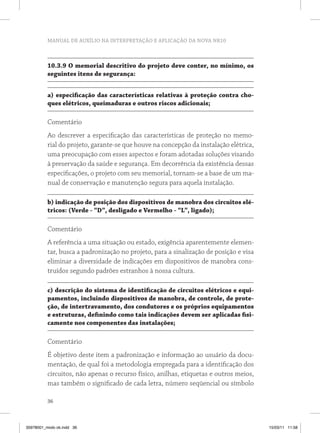 MANUAL DE AUXÍLIO NA INTERPRETAÇÃO E APLICAÇÃO DA NOVA NR10 
10.3.9 O memorial descritivo do projeto deve conter, no mínimo, os 
seguintes itens de segurança: 
a) especificação das características relativas à proteção contra cho-ques 
36 
elétricos, queimaduras e outros riscos adicionais; 
Comentário 
Ao descrever a especificação das características de proteção no memo-rial 
do projeto, garante-se que houve na concepção da instalação elétrica, 
uma preocupação com esses aspectos e foram adotadas soluções visando 
à preservação da saúde e segurança. Em decorrência da existência dessas 
especificações, o projeto com seu memorial, tornam-se a base de um ma-nual 
de conservação e manutenção segura para aquela instalação. 
b) indicação de posição dos dispositivos de manobra dos circuitos elé-tricos: 
(Verde - “D”, desligado e Vermelho - “L”, ligado); 
Comentário 
A referência a uma situação ou estado, exigência aparentemente elemen-tar, 
busca a padronização no projeto, para a sinalização de posição e visa 
eliminar a diversidade de indicações em dispositivos de manobra cons-truídos 
segundo padrões estranhos à nossa cultura. 
c) descrição do sistema de identificação de circuitos elétricos e equi-pamentos, 
incluindo dispositivos de manobra, de controle, de prote-ção, 
de intertravamento, dos condutores e os próprios equipamentos 
e estruturas, definindo como tais indicações devem ser aplicadas fisi-camente 
nos componentes das instalações; 
Comentário 
É objetivo deste item a padronização e informação ao usuário da docu-mentação, 
de qual foi a metodologia empregada para a identificação dos 
circuitos, não apenas o recurso físico, anilhas, etiquetas e outros meios, 
mas também o significado de cada letra, número seqüencial ou símbolo 
35978001_miolo ok.indd 36 15/03/11 11:58 
 