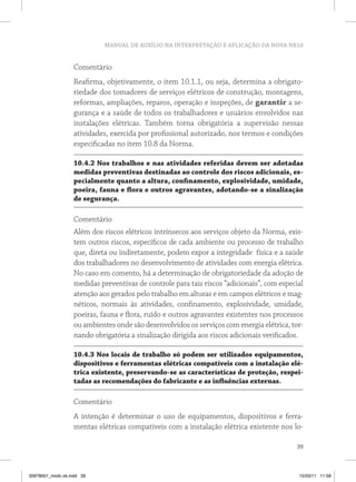 MANUAL DE AUXÍLIO NA INTERPRETAÇÃO E APLICAÇÃO DA NOVA NR10 
Comentário 
Reafirma, objetivamente, o item 10.1.1, ou seja, determina a obrigato-riedade 
dos tomadores de serviços elétricos de construção, montagens, 
reformas, ampliações, reparos, operação e inspeções, de garantir a se-gurança 
e a saúde de todos os trabalhadores e usuários envolvidos nas 
instalações elétricas. Também torna obrigatória a supervisão nessas 
atividades, exercida por profissional autorizado, nos termos e condições 
especificadas no item 10.8 da Norma. 
10.4.2 Nos trabalhos e nas atividades referidas devem ser adotadas 
medidas preventivas destinadas ao controle dos riscos adicionais, es-pecialmente 
quanto a altura, confinamento, explosividade, umidade, 
poeira, fauna e flora e outros agravantes, adotando-se a sinalização 
de segurança. 
Comentário 
Além dos riscos elétricos intrínsecos aos serviços objeto da Norma, exis-tem 
outros riscos, específicos de cada ambiente ou processo de trabalho 
que, direta ou indiretamente, podem expor a integridade física e a saúde 
dos trabalhadores no desenvolvimento de atividades com energia elétrica. 
No caso em comento, há a determinação de obrigatoriedade da adoção de 
medidas preventivas de controle para tais riscos “adicionais”, com especial 
atenção aos gerados pelo trabalho em alturas e em campos elétricos e mag-néticos, 
normais às atividades, confinamento, explosividade, umidade, 
poeiras, fauna e flora, ruído e outros agravantes existentes nos processos 
ou ambientes onde são desenvolvidos os serviços com energia elétrica, tor-nando 
obrigatória a sinalização dirigida aos riscos adicionais verificados. 
10.4.3 Nos locais de trabalho só podem ser utilizados equipamentos, 
dispositivos e ferramentas elétricas compatíveis com a instalação elé-trica 
existente, preservando-se as características de proteção, respei-tadas 
as recomendações do fabricante e as influências externas. 
Comentário 
A intenção é determinar o uso de equipamentos, dispositivos e ferra-mentas 
elétricas compatíveis com a instalação elétrica existente nos lo- 
39 
35978001_miolo ok.indd 39 15/03/11 11:58 
 