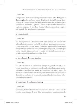 MANUAL DE AUXÍLIO NA INTERPRETAÇÃO E APLICAÇÃO DA NOVA NR10 
Comentário 
É importante destacar a diferença de entendimento entre desligado e 
desenergizado, conforme consta do glossário desta Norma. A dese-nergização 
é um conjunto de ações coordenadas entre si, seqüenciadas e 
controladas, destinadas a garantir a efetiva ausência de tensão no circui-to, 
trecho ou ponto de trabalho, durante todo o tempo de intervenção e 
43 
sob controle dos trabalhadores envolvidos. 
a) seccionamento; 
Comentário 
É o ato de promover a descontinuidade elétrica total, com afastamento 
adequado de acordo com o nível de tensão em questão, entre um e ou-tro 
circuito ou dispositivo, obtida mediante o acionamento de elemento 
apropriado (chave seccionadora; interruptor; disjuntor), acionado por 
meios manuais ou automáticos, ou ainda através de ferramental apro-priado 
e segundo procedimentos específicos. 
b) impedimento de reenergização; 
Comentário 
É o estabelecimento de condições que impeçam, garantidamente, a re-versão 
indesejada do seccionamento efetuado, visando assegurar ao tra-balhador 
o controle sobre aquele seccionamento. Na prática consta da 
aplicação de travamentos mecânicos, por meio de fechaduras, cadeados e 
dispositivos auxiliares de travamento ou da utilização de sistemas infor-matizados 
equivalentes. 
c) constatação da ausência de tensão; 
Comentário 
É a verificação da efetiva ausência de qualquer tensão nos condutores do 
circuito. A verificação deve ser feita com medidores testados, podendo 
35978001_miolo ok.indd 43 15/03/11 11:58 
 