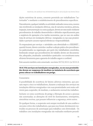 MANUAL DE AUXÍLIO NA INTERPRETAÇÃO E APLICAÇÃO DA NOVA NR10 
dições restritivas de acesso, somente permitido aos trabalhadores “au-torizados” 
e mediante o estabelecimento de procedimentos específicos. 
Naturalmente, qualquer trabalho ou atividade realizados nessa zona, mesmo 
não envolvendo as instalações elétricas, seja de natureza mecânica, pintura, 
inspeção, instrumentação ou outra qualquer, deverá ser executado mediante 
procedimentos de trabalho desenvolvidos e definidos especificamente para 
a seqüência de operações e/ou tarefas necessárias, que no caso em análise 
trata de serviços em instalações elétricas energizadas ou nas suas proximi-dades 
51 
e portanto assume especial relevância e responsabilidade. 
Os responsáveis por serviços e atividades com eletricidade e o SEESMET , 
quando houver, devem controlar e auditar a adoção prática dos procedimen-tos 
padronizados na organização, por parte dos trabalhadores envolvidos, 
lembrando sempre que procedimentos de trabalho devem ser documenta-dos, 
adequados, atualizados assimilados e praticados e se constituem numa 
eficiente ferramenta para a garantia de trabalho seguro e confiável. 
Este assunto também está comentado nos itens 10.7.6; 10.11.1;e 10.11.3. 
10.6.3 Os serviços em instalações energizadas, ou em suas proximida-des 
devem ser suspensos de imediato na iminência de ocorrência que 
possa colocar os trabalhadores em perigo. 
Comentário 
A possibilidade de ocorrência de fatores adversos iminentes, que pos-sam 
expor a risco os trabalhadores, durante a realização dos serviços em 
instalações elétricas energizadas e em suas proximidades será razão sufi-ciente 
para suspender, de imediato, o andamento normal dos trabalhos. 
Incluem–se como ocorrências de perigo a liberação de acesso a pessoas 
não autorizadas; as alterações do nível de iluminamento, intempéries, 
atmosferas nocivas, que possam influenciar a segurança, entre outros. 
De qualquer forma, a suspensão será sempre resultado de uma análise e 
um juízo crítico dos trabalhadores, que para isso foram devidamente ins-truídos 
no processo de autorização para trabalhos com eletricidade. Os 
trabalhos com instalações energizadas são realizados mediante procedi- 
35978001_miolo ok.indd 51 15/03/11 11:59 
 