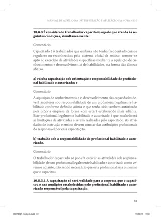 MANUAL DE AUXÍLIO NA INTERPRETAÇÃO E APLICAÇÃO DA NOVA NR10 
10.8.3 É considerado trabalhador capacitado aquele que atenda às se-guintes 
61 
condições, simultaneamente: 
Comentário 
Capacitado é o trabalhador que embora não tenha freqüentado cursos 
regulares ou reconhecidos pelo sistema oficial de ensino, tornou–se 
apto ao exercício de atividades específicas mediante a aquisição de co-nhecimentos 
e desenvolvimento de habilidades, na forma das alíneas 
abaixo. 
a) receba capacitação sob orientação e responsabilidade de profissio-nal 
habilitado e autorizado; e 
Comentário 
A aquisição de conhecimentos e o desenvolvimento das capacidades de-verá 
acontecer sob responsabilidade de um profissional legalmente ha-bilitado 
conforme definido acima e que tenha sido também autorizado 
pela própria empresa da forma com estará estabelecido mais adiante. 
Este profissional legalmente habilitado e autorizado é que estabelecerá 
as limitações de atividades a serem realizadas pelo capacitado. As ativi-dades 
de instrução e ensino devem constar das atribuições profissionais 
do responsável por essa capacitação. 
b) trabalhe sob a responsabilidade de profissional habilitado e auto-rizado. 
Comentário 
O trabalhador capacitado só poderá exercer as atividades sob responsa-bilidade 
de um profissional legalmente habilitado e autorizado como ve-remos 
adiante, não sendo necessário que este profissional seja o mesmo 
que o capacitou. 
10.8.3.1 A capacitação só terá validade para a empresa que o capaci-tou 
e nas condições estabelecidas pelo profissional habilitado e auto-rizado 
responsável pela capacitação. 
35978001_miolo ok.indd 61 15/03/11 11:59 
 