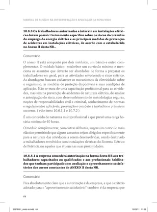 MANUAL DE AUXÍLIO NA INTERPRETAÇÃO E APLICAÇÃO DA NOVA NR10 
10.8.8 Os trabalhadores autorizados a intervir em instalações elétri-cas 
64 
devem possuir treinamento específico sobre os riscos decorrentes 
do emprego da energia elétrica e as principais medidas de prevenção 
de acidentes em instalações elétricas, de acordo com o estabelecido 
no Anexo I desta NR.. 
Comentário 
O anexo II está composto por dois módulos, um básico e outro com-plementar. 
O módulo básico estabelece um currículo mínimo e men-ciona 
os assuntos que deverão ser abordados de forma a preparar os 
trabalhadores em geral, para as atividades envolvendo o risco elétrico. 
As abordagens buscam esclarecer os mecanismos da eletricidade sobre 
o organismo, as medidas de proteção disponíveis e suas condições de 
aplicação. Não se trata de uma capacitação profissional para as ativida-des, 
mas sim na prevenção de acidentes de natureza elétrica, de análise 
e antecipação do risco, com desenvolvimento de metodologias seguras, 
noções de responsabilidades civil e criminal, conhecimento de normas 
e regulamentos aplicáveis, prevenção e combate a incêndios e primeiros 
socorros. ( vide itens 10.6.1.1 e 10.7.2 ) 
É um conteúdo de natureza multiprofissional e que prevê uma carga ho-rária 
mínima de 40 horas. 
O módulo complementar, com outras 40 horas, sugere um currículo mais 
elástico permitindo que alguns assuntos sejam dirigidos especificamente 
para a natureza das atividades a serem desenvolvidas, sendo destinado 
a trabalhadores envolvidos com instalações elétricas do Sistema Elétrico 
de Potência ou aqueles que atuem nas suas proximidades. 
10.8.8.1 A empresa concederá autorização na forma desta NR aos tra-balhadores 
capacitados ou qualificados e aos profissionais habilita-dos 
que tenham participado com avaliação e aproveitamento satisfa-tórios 
dos cursos constantes do ANEXO I desta NR. 
Comentário 
Fica absolutamente claro que a autorização é da empresa, e que o critério 
adotado para o “aproveitamento satisfatório” também é da empresa que 
35978001_miolo ok.indd 64 15/03/11 11:59 
 