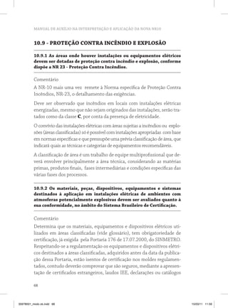 MANUAL DE AUXÍLIO NA INTERPRETAÇÃO E APLICAÇÃO DA NOVA NR10 
10.9 - PROTEÇÃO CONTRA INCÊNDIO E EXPLOSÃO 
10.9.1 As áreas onde houver instalações ou equipamentos elétricos 
devem ser dotadas de proteção contra incêndio e explosão, conforme 
dispõe a NR 23 - Proteção Contra Incêndios. 
Comentário 
A NR-10 mais uma vez remete à Norma específica de Proteção Contra 
Incêndios, NR-23, o detalhamento das exigências. 
Deve ser observado que incêndios em locais com instalações elétricas 
energizadas, mesmo que não sejam originados das instalações, serão tra-tados 
68 
como da classe C, por conta da presença de eletricidade. 
O convívio das instalações elétricas com áreas sujeitas a incêndios ou explo-sões 
(áreas classificadas) só é possível com instalações apropriadas com base 
em normas específicas e que pressupõe uma prévia classificação de área, que 
indicará quais as técnicas e categorias de equipamentos recomendáveis. 
A classificação de área é um trabalho de equipe multiprofissional que de-verá 
envolver principalmente a área técnica, considerando as matérias 
primas, produtos finais, fases intermediárias e condições específicas das 
várias fases dos processos. 
10.9.2 Os materiais, peças, dispositivos, equipamentos e sistemas 
destinados à aplicação em instalações elétricas de ambientes com 
atmosferas potencialmente explosivas devem ser avaliados quanto à 
sua conformidade, no âmbito do Sistema Brasileiro de Certificação. 
Comentário 
Determina que os materiais, equipamentos e dispositivos elétricos uti-lizados 
em áreas classificadas (vide glossário), tem obrigatoriedade de 
certificação, já exigida pela Portaria 176 de 17.07.2000, do SINMETRO. 
Respeitando-se a regulamentação os equipamentos e dispositivos elétri-cos 
destinados a áreas classificadas, adquiridos antes da data da publica-ção 
dessa Portaria, estão isentos de certificação nos moldes regulamen-tados, 
contudo deverão comprovar que são seguros, mediante a apresen-tação 
de certificados estrangeiros, laudos IEE, declarações ou catálogos 
35978001_miolo ok.indd 68 15/03/11 11:59 
 