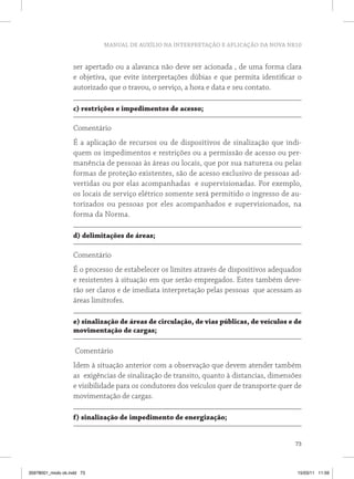 MANUAL DE AUXÍLIO NA INTERPRETAÇÃO E APLICAÇÃO DA NOVA NR10 
ser apertado ou a alavanca não deve ser acionada , de uma forma clara 
e objetiva, que evite interpretações dúbias e que permita identificar o 
autorizado que o travou, o serviço, a hora e data e seu contato. 
73 
c) restrições e impedimentos de acesso; 
Comentário 
É a aplicação de recursos ou de dispositivos de sinalização que indi-quem 
os impedimentos e restrições ou a permissão de acesso ou per-manência 
de pessoas às áreas ou locais, que por sua natureza ou pelas 
formas de proteção existentes, são de acesso exclusivo de pessoas ad-vertidas 
ou por elas acompanhadas e supervisionadas. Por exemplo, 
os locais de serviço elétrico somente será permitido o ingresso de au-torizados 
ou pessoas por eles acompanhados e supervisionados, na 
forma da Norma. 
d) delimitações de áreas; 
Comentário 
É o processo de estabelecer os limites através de dispositivos adequados 
e resistentes à situação em que serão empregados. Estes também deve-rão 
ser claros e de imediata interpretação pelas pessoas que acessam as 
áreas limítrofes. 
e) sinalização de áreas de circulação, de vias públicas, de veículos e de 
movimentação de cargas; 
Comentário 
Idem à situação anterior com a observação que devem atender também 
as exigências de sinalização de transito, quanto à distancias, dimensões 
e visibilidade para os condutores dos veículos quer de transporte quer de 
movimentação de cargas. 
f) sinalização de impedimento de energização; 
35978001_miolo ok.indd 73 15/03/11 11:59 
 