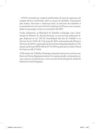 – GTT10, formado por notáveis profissionais da área de segurança em 
energia elétrica, envolvendo todos os ramos de atividade, responsáveis 
pela análise, discussão e disposição final. A conclusão dos trabalhos e 
encaminhamento do texto final da atualização da Norma com recomen-dação 
de aprovação ocorreu em novembro de 2003. 
Coube, finalmente, ao Ministério do Trabalho e Emprego, com a inter-venção 
do Ministro Sr. Ricardo Berzoini, no uso de suas atribuições le-gais 
dispostas no art. 200 da Consolidação das Leis do Trabalho e no 
Decreto-Lei nº 5.452, de 1º de maio de 1943, assessorado pelo Diretor e 
Técnicos do DSST, a aprovação da Nova Norma Regulamentadora nº 10, 
através da Portaria MTE 598 de 07/12/2004, publicada no Diário Oficial 
da União em 08.12.2004. 
O Ministério do Trabalho e Emprego empenha esforços na contínua me-lhoria 
da Norma Regulamentadora-10 e espera atender as demandas so-ciais, 
tanto no escopo técnico, como na seara da fiscalização do ambiente 
laboral do Setor Energético. 
35978001_miolo ok.indd 9 15/03/11 11:58 
 