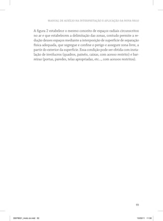 MANUAL DE AUXÍLIO NA INTERPRETAÇÃO E APLICAÇÃO DA NOVA NR10 
A figura 2 estabelece o mesmo conceito de espaços radiais circunscritos 
no ar e que estabelecem a delimitação das zonas, contudo permite a re-dução 
desses espaços mediante a interposição de superfície de separação 
física adequada, que segregue e confine o perigo e assegure zona livre, a 
partir do exterior da superfície. Essa condição pode ser obtida com insta-lação 
de invólucros (quadros, painéis, caixas, com acesso restrito) e bar-reiras 
(portas, paredes, telas apropriadas, etc..., com acessos restritos). 
93 
35978001_miolo ok.indd 93 15/03/11 11:59 
 