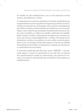 MANUAL DE AUXÍLIO NA INTERPRETAÇÃO E APLICAÇÃO DA NOVA NR10 
de trabalho de cada estabelecimento, com as usas respectivas normas 
internas, procedimentos e cultura. 
O cumprimento do currículo estabelecido é de caráter multiprofissional, 
compreendendo assuntos específicos de segurança que devem ser desen-volvidos 
por pessoal com essa formação, outros assuntos são próprios da 
área elétrica e devem ser desenvolvidos por profissionais com essa habi-litação; 
outros ainda há que são próprios de profissionais da área de saú-de, 
assim entendidos os médicos do trabalho, enfermeiros do trabalho, 
porem sempre à escolha e determinação da empresa que autoriza, por-tanto, 
que assume a responsabilidade por escolher a formatação de seu 
treinamento, contínuo, em módulos, ou como melhor convier às partes. 
Assim é que a autorização emitida pela empresa se baseará no trabalho 
dos profissionais envolvidos no treinamento e avaliação, que deverão ser 
os certificadores dos autorizados. 
O conteúdo estabelecido pela NR neste anexo é MÍNIMO e não pre-tende 
esgotar o assunto ou aprofundar-se em cada item, no entanto 
esse aprofundamento poderá ser determinado, sem prejuízo do res-tante, 
em função de especificidades das atividades de cada empresa ou 
99 
estabelecimento. 
35978001_miolo ok.indd 99 15/03/11 11:59 
 