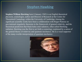 Stephen Hawking 
Stephen William Hawking born 8 January 1942) is an English theoretical 
physicist, cosmologist, author and Director of Research at the Centre for 
Theoretical Cosmology within the University of Cambridge Among his 
significant scientific works have been a collaboration with Roger Penrose on 
gravitational singularity theorems in the framework of general relativity, and the 
theoretical prediction that black holes emit radiation, often called Hawking 
radiation. Hawking was the first to set forth a cosmology explained by a union of 
the general theory of relativity and quantum mechanics. He is a vocal supporter 
of the many-worlds interpretation of quantum mechanics 
 