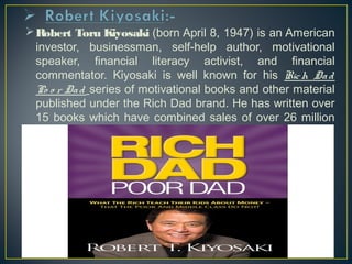 Robert Toru Kiyosaki (born April 8, 1947) is an American 
investor, businessman, self-help author, motivational 
speaker, financial literacy activist, and financial 
commentator. Kiyosaki is well known for his Rich Da d 
Po o r Da d series of motivational books and other material 
published under the Rich Dad brand. He has written over 
15 books which have combined sales of over 26 million 
copies. 
 