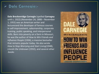 Dale Breckenridge Carnegie (spelled Carnagey 
until c. 1922) (November 24, 1888 – November 
1, 1955) was an American writer and 
lecturerand the developer of famous courses 
in self-improvement, salesmanship, corporate 
training, public speaking, and interpersonal 
skills. Born into poverty on a farm in Missouri, 
he was the author of How to Win Friends and 
Influence People (1936), a massive bestseller 
that remains popular today. He also wrote 
How to Stop Worrying and Start Living(1948), 
Lincoln the Unknown (1932), and several other 
.books 
 