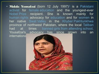 • Malala Yousafzai (born 12 July 1997)[2] is a Pakistani 
activist for female education and the youngest-ever 
Nobel Prize recipient. She is known mainly for 
human rights advocacy for education and for women in 
her native Swat Valley in the Khyber Pakhtunkhwa 
province of northwest Pakistan, where the local Taliban 
had at times banned girls from attending school. 
Yousafzai's advocacy has since grown into an 
international movement. 
 
