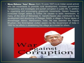 • Kisan Baburao "Anna" Hazare (born 15 June 1937) is an Indian social activist 
who led movements to promote rural development, increase government 
transparency, and investigate and punish corruption in public life. In addition 
to organising and encouraging grassroots movements, Hazare frequently 
conducted hunger strikes to further his causes—a tactic reminiscent, to 
many, of the work of Mohandas K. Gandhi.Hazare also contributed to the 
development and structuring of Ralegan Siddhi, a village in Parner taluka of 
Ahmednagar district, Maharashtra, India. He was awarded the Padma 
Bhushan—the third-highest civilian award—by the Government of India in 
1992 for his efforts in establishing this village as a model for others. 
 