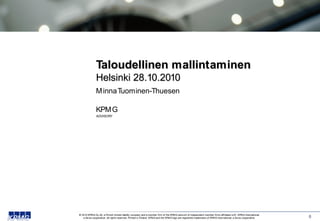 Taloudellinen mallintaminen
               Helsinki 28.10.2010
               M inna Tuominen-Thuesen

               KPM G
               ADVISORY




© 2010 KPM G Oy Ab, a Finnish limited liability company and a member firm of the KPM G netw ork of independent member firms affiliated w ith KPM G International,
   a Sw iss cooperative. All rights reserved. Printed in Finland. KPM G and the KPM G logo are registered trademarks of KPM G International, a Sw iss cooperative.   0
 