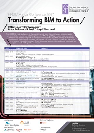 HKIBIM Annual Conference 2017
Transforming BIM to Action
22 November 2017 (Wednesday)
Grand Ballroom I-III, Level 6, Royal Plaza Hotel
Enquiries
Conference Secretariat
Ms Cici LIU
Tel: +852 3159 2900
E-mail: hkibim@creativegp.com
Gold Sponsors: Conference Bag Sponsor:
Lanyards Sponsor:Silver Sponsors:
The HKIBIM Annual Conference is the premier annual event for experienced professionals to
demonstrate the practical use of Building Information Modelling (BIM) processes using real cases.
The speakers are encouraged to illustrate lessons learned in practical projects so that more
professionals from different disciplines can improve their productivity through efficient use of BIM
and advance practical knowledge. This is an exciting opportunity to share your knowledge and
experience with the larger BIM community.
Time Programme/Topic Speakers
08:30 – 09:00 Registration
09:00 – 09:10 Welcome Speech
Dr. Neo CHAN
Chairman, The Hong Kong Institute of Building Information Modelling
09:10 – 09:25 Opening Keynote Speech
Mr. WONG Wai Lun, Michael, JP
Secretary for Development, The Government of the HKSAR
09:25 – 09:40 Souvenir Presentation to Sponsors and Group Photo taking
09:40 – 10:05 Keynote Speech
Mr. Alex HO
Senior Manager – Building Information Modelling
Building Information Modelling Department, Construction Industry Council
10:05 – 10:25 Diamond Sponsor Speech
10:25 – 10:45 Morning Refreshment Break
10:45 – 11:10 The Best BIM Practice in HK Projects Ir. Francis Leung
Founding Chairman, The Hong Kong Institute of Building Information Modelling
11:10 – 11:35 Digital Engineering – Trends and Tangible
Outcomes
Mr. Phil LAZARUS
Digital Practice Leader, Asia, Aurecon
11:35 – 12:00 A New Development Platform Connecting
BIM to Anything
Mr. Xiaodong LIANG
Manager, Autodesh China Research and Development (ACRD), Autodesk Inc.
12:00 – 13:35 Networking Lunch
13:35 – 14:00 From BIM to iBIM Dr. Jack CHENG
Associate Professor, Department of Civil and Environmental Engineering
The Hong Kong University of Science and Technology
14:00 – 14:25 BIM Workflows: from Products to Practice Mr. Peter KONCZ
Business Development Manager, BIM Implementation
GRAPHISOFT Asia Ltd
14:25 – 14:50 BIM Algorithmic Workflow Case Study Mr. Jorge BENEITEZ
BIM Director and Co Founder, Enzyme APD Ltd.
Mr Eugenio FONTAN
BIM Director and Co Founder, Enzyme APD Ltd.
14:50 – 15:10 Afternoon Refreshment Break
15:10 – 15:35 Self-Awareness of Revit Elements through
Dynamo
Mr. Francesco TIZZANI
Architect, Atkins China Ltd
15:35 – 16:00 How to Achieve Quantitative Information
Modelling?
Mr. Sunny CHOI
Senior Quantity Surveyor, Hong Kong Housing Authority
16:00 – 16:25 A Holistic BIM Framework for Structural
Engineering Practices in Hong Kong
Dr. Ir. George WONG
Technical Director, CivilConnect Limited
16:25 – 16:30 Closing Remarks
Mr LO Tak Cheung
Chairman, Annual Conference 2017 Organising Committee
The Hong Kong Institute of Building Information Modelling
Creative Technology Training
 