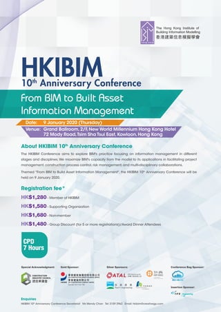 Registration fee*
HK$1,280 - Member of HKIBIM
HK$1,580 - Supporting Organization
HK$1,680 - Non-member
HK$1,480 - Group Discount (for 5 or more registrations)/Award Dinner Attendees
About HKIBIM 10th
Anniversary Conference
The HKIBIM Conference aims to explore BIM's practice focusing on information management in different
stages and disciplines. We maximize BIM's capacity from the model to its applications in facilitating project
management,construction process control,risk management,and multi-disciplinary collaborations.
Themed "From BIM to Build Asset Information Management", the HKIBIM 10th
Anniversary Conference will be
held on 9 January 2020.
Enquiries
HKIBIM 10th
Anniversary Conference Secretariat Ms Wendy Chan Tel: 3159 2962 Email: hkibim@creativegp.com
10th
Anniversary Conference
HKIBIM
From BIM to Built Asset
Information Management
Date: 9 January 2020 (Thursday)
Venue: Grand Ballroom,2/F,New World Millennium Hong Kong Hotel
72 Mody Road,Tsim Sha Tsui East,Kowloon,Hong Kong
CPD
7 Hours
Silver Sponsors:Gold Sponsor:Special Acknowledgment: Conference Bag Sponsor:
Insertion Sponsor:
 
