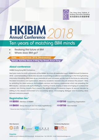 Registration fee*
HK$550 - Member of HKIBIM HK$700 - Supporting Organization
HK$650 - Group Discount (for 5 or more registrations) HK$750 - Non-member
About conference
HKIBIM Hong Kong BIM Conference
Next year marks the tenth anniversary of the HKIBIM.As a kick off celebration event,HKIBIM Annual Conference
2018 – commemorating a dedicated decade of promoting excellence and exchange in the thriving Building
Information Modelling (BIM) ﬁeld.As we celebrate our past successes,we also look to the future,by welcoming
the latest innovations and explanations offered by academic research.And, we embrace the present – ﬁrstly
by exhibiting the latest products, technologies, services and training programmes which are propelling the
BIM industry – and secondly by facilitating the meeting of minds,sharing of ideas and forging of contacts that
underpin any thriving industry. This is reason the HKIBIM Annual Conference begins its second decade by
shifting to the relaxed environment of a co-working space –encouraging dialogue and incubating ideas
between everyone present.
Enquiries
HKIBIM Annual Conference 2018 Secretariat Ms Sandy Yuen Tel: 3159 2919 Email: hkibim@creativegp.com
Annual Conference
HKIBIM2018
Realising the future of BIM
Where does BIM go?
Ten years of matching BIM minds
Date: 5 December 2018 (Wednesday)
Venue: 8/F,The Wave,4 Hing Yip Street,Kwun Tong
* Please be noted that lunch is not included in the conference.
Silver Sponsors: Conference Bag Sponsor:
 