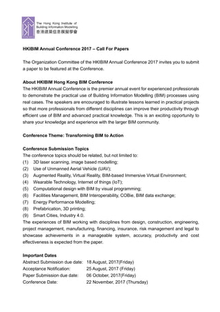 HKIBIM Annual Conference 2017 – Call For Papers
The Organization Committee of the HKIBIM Annual Conference 2017 invites you to submit
a paper to be featured at the Conference.
About HKIBIM Hong Kong BIM Conference
The HKIBIM Annual Conference is the premier annual event for experienced professionals
to demonstrate the practical use of Building Information Modelling (BIM) processes using
real cases. The speakers are encouraged to illustrate lessons learned in practical projects
so that more professionals from different disciplines can improve their productivity through
efficient use of BIM and advanced practical knowledge. This is an exciting opportunity to
share your knowledge and experience with the larger BIM community.
Conference Theme: Transforming BIM to Action
Conference Submission Topics
The conference topics should be related, but not limited to:
(1) 3D laser scanning, image based modelling;
(2) Use of Unmanned Aerial Vehicle (UAV);
(3) Augmented Reality, Virtual Reality, BIM-based Immersive Virtual Environment;
(4) Wearable Technology, Internet of things (IoT);
(5) Computational design with BIM by visual programming;
(6) Facilities Management, BIM Interoperability, COBie, BIM data exchange;
(7) Energy Performance Modelling;
(8) Prefabrication, 3D printing;
(9) Smart Cities, Industry 4.0.
The experiences of BIM working with disciplines from design, construction, engineering,
project management, manufacturing, financing, insurance, risk management and legal to
showcase achievements in a manageable system, accuracy, productivity and cost
effectiveness is expected from the paper.
Important Dates
Abstract Submission due date: 18 August, 2017(Friday)
Acceptance Notification: 25 August, 2017 (Friday)
Paper Submission due date: 06 October, 2017(Friday)
Conference Date: 22 November, 2017 (Thursday)
 