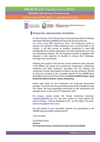 Corporate sponsorship Invitation 
On 29th October, 2014 (Wednesday), the Hong Kong Institute of Building 
Information Modelling (HKIBIM) will host its 5th annual conference: 
The Hong Kong BIM Conference 2014. The Conference aimed to 
advance the standard of BIM professional and to promote BIM to the 
industry. It will also provide an excellent opportunity to meet BIM 
professionals from leading organization and share experiences from local 
and international speakers. We are expecting hundreds of delegates who 
represent a wide spectrum of industries to discuss their challenges, 
exchange views and network. 
Following the success of the last four annual conference with more than 
1,100 BIMers and guests from government departments, professional 
institutions and trade institutions associated with the building and 
construction industry came together to attend a full day conference. We like 
to invite your company to be a corporate sponsor for the HKIBIM Hong 
Kong BIM conference 2014 that will be held at the AsiaWorld Expo, Hong 
Kong International Airport, Lantau, Hong Kong. 
Please refer below for the Conference and Corporate Sponsorship 
package. To proceed with the sponsorship please kindly complete the reply 
form below. We would appreciate confirmation of your sponsorship and 
package choice no later than 29th September 2014. 
For enquiry, please contact the Annual Conference Secretary: 
conference@hkibim.org. You may also contact our event agency Ms. 
Joanna Cheung – Connect Marketing & PR – at 2312 0226 or by email: 
joanna.cheung@connect-pr.com. 
We look forward to your favourable response and participation at the 
HKIBIM Hong Kong BIM conference 2014! 
HKIBIM Website: www.hkibim.org 
Yours sincerely, 
Ir COLLINS, Ronan 
Chairman 
The 
Hong 
Kong 
Institute 
of 
Building 
Information 
Modelling 
(HKIBIM) 
 