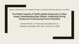 The Health Impacts of Traffic-related Exposures in Urban
Areas: Understanding Real Effects, Underlying Driving
Forces and Co-producing Future Directions
Haneen Khreis, 2nd International Conference on
Transport and Health, San Jose, 13-15 June, 2016
Session: Collaboration for a Healthy Change in Transport Planning, Advocacy, and Policy
 