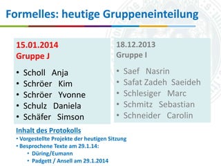 Formelles: heutige Gruppeneinteilung
15.01.2014
Gruppe J

18.12.2013
Gruppe I

•
•
•
•
•

•
•
•
•
•

Scholl Anja
Schröer Kim
Schröer Yvonne
Schulz Daniela
Schäfer Simson

Saef Nasrin
Safat Zadeh Saeideh
Schlesiger Marc
Schmitz Sebastian
Schneider Carolin

Inhalt des Protokolls
• Vorgestellte Projekte der heutigen Sitzung
• Besprochene Texte am 29.1.14: Universität zu Köln
16.10.2013
• Düring/Eumann
Simone Kronenwett & Jan Wieners
• Padgett / Ansell am 29.1.2014 „Digital Humanities“
Kolloquium

 