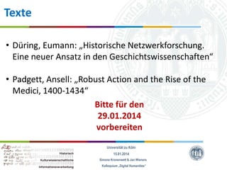 Texte
• Düring, Eumann: „Historische Netzwerkforschung.
Eine neuer Ansatz in den Geschichtswissenschaften“
• Padgett, Ansell: „Robust Action and the Rise of the
Medici, 1400-1434“
Bitte für den
29.01.2014
vorbereiten
Universität zu Köln
15.01.2014
Simone Kronenwett & Jan Wieners
Kolloquium „Digital Humanities“

 