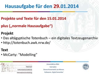 Hausaufgabe für den 29.01.2014
Projekte und Texte für den 15.01.2014
plus („normale Hausaufgabe“)

Projekt
• Das altägyptische Totenbuch – ein digitales Textzeugenarchiv
• http://totenbuch.awk.nrw.de/

Text
• McCarty: “Modelling”
Universität zu Köln
15.01.2014
Simone Kronenwett & Jan Wieners
Kolloquium „Digital Humanities“

 