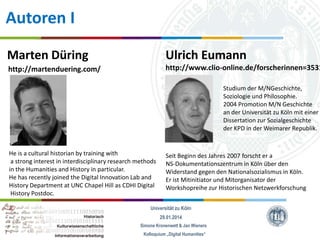 Autoren I
Marten Düring

Ulrich Eumann

http://martenduering.com/

http://www.clio-online.de/forscherinnen=3531
Studium der M/NGeschichte,
Soziologie und Philosophie.
2004 Promotion M/N Geschichte
an der Universität zu Köln mit einer
Dissertation zur Sozialgeschichte
der KPD in der Weimarer Republik.

He is a cultural historian by training with
a strong interest in interdisciplinary research methods
in the Humanities and History in particular.
He has recently joined the Digital Innovation Lab and
History Department at UNC Chapel Hill as CDHI Digital
History Postdoc.

Seit Beginn des Jahres 2007 forscht er a
NS-Dokumentationszentrum in Köln über den
Widerstand gegen den Nationalsozialismus in Köln.
Er ist Mitinitiator und Mitorganisator der
Workshopreihe zur Historischen Netzwerkforschung

Universität zu Köln
29.01.2014
Simone Kronenwett & Jan Wieners
Kolloquium „Digital Humanities“

 