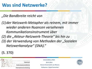 Was sind Netzwerke?
„Die Bandbreite reicht von
(1)der Netzwerk-Metapher als reinem, mit immer
wieder anderen Nuancen versehenen
Kommunikationsinstrument über
(2) die „Akteur-Netzwerk-Theorie“ bis hin zu
(3) der Verwendung von Methoden der „Sozialen
Netzwerkanalyse“ (SNA).“
(S. 370)
Universität zu Köln
29.01.2014
Simone Kronenwett & Jan Wieners
Kolloquium „Digital Humanities“

 
