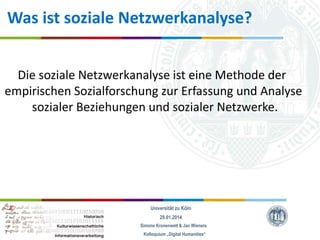 Was ist soziale Netzwerkanalyse?
Die soziale Netzwerkanalyse ist eine Methode der
empirischen Sozialforschung zur Erfassung und Analyse
sozialer Beziehungen und sozialer Netzwerke.

Universität zu Köln
29.01.2014
Simone Kronenwett & Jan Wieners
Kolloquium „Digital Humanities“

 