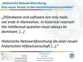 „Historische Netzwerkforschung.
Eine neuer Ansatz in den Geschichtswissenschaften“

„*H+ardware and software are only tools,
not ends in themselves. In historical reserach
the intellectual question must always be
dominant. *…+
Historische Netzwerkforschung als einer neuen
historischen Hilfswissenschaft *…+.“
Universität zu Köln
29.01.2014
Simone Kronenwett & Jan Wieners
Kolloquium „Digital Humanities“

 