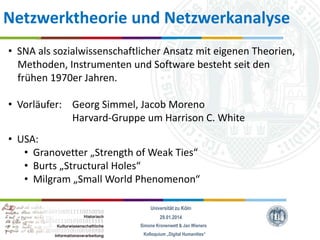 Netzwerktheorie und Netzwerkanalyse
• SNA als sozialwissenschaftlicher Ansatz mit eigenen Theorien,
Methoden, Instrumenten und Software besteht seit den
frühen 1970er Jahren.
• Vorläufer: Georg Simmel, Jacob Moreno
Harvard-Gruppe um Harrison C. White
• USA:
• Granovetter „Strength of Weak Ties“
• Burts „Structural Holes“
• Milgram „Small World Phenomenon“
Universität zu Köln
29.01.2014
Simone Kronenwett & Jan Wieners
Kolloquium „Digital Humanities“

 