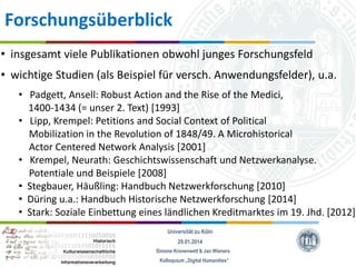Forschungsüberblick
• insgesamt viele Publikationen obwohl junges Forschungsfeld
• wichtige Studien (als Beispiel für versch. Anwendungsfelder), u.a.
• Padgett, Ansell: Robust Action and the Rise of the Medici,
1400-1434 (= unser 2. Text) [1993]
• Lipp, Krempel: Petitions and Social Context of Political
Mobilization in the Revolution of 1848/49. A Microhistorical
Actor Centered Network Analysis [2001]
• Krempel, Neurath: Geschichtswissenschaft und Netzwerkanalyse.
Potentiale und Beispiele [2008]
• Stegbauer, Häußling: Handbuch Netzwerkforschung [2010]
• Düring u.a.: Handbuch Historische Netzwerkforschung [2014]
• Stark: Soziale Einbettung eines ländlichen Kreditmarktes im 19. Jhd. [2012]
Universität zu Köln
29.01.2014
Simone Kronenwett & Jan Wieners
Kolloquium „Digital Humanities“

 