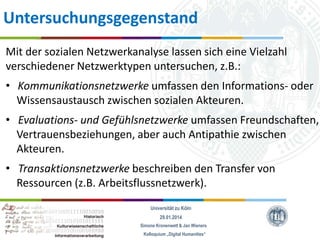 Untersuchungsgegenstand
Mit der sozialen Netzwerkanalyse lassen sich eine Vielzahl
verschiedener Netzwerktypen untersuchen, z.B.:
• Kommunikationsnetzwerke umfassen den Informations- oder
Wissensaustausch zwischen sozialen Akteuren.

• Evaluations- und Gefühlsnetzwerke umfassen Freundschaften,
Vertrauensbeziehungen, aber auch Antipathie zwischen
Akteuren.
• Transaktionsnetzwerke beschreiben den Transfer von
Ressourcen (z.B. Arbeitsflussnetzwerk).
Universität zu Köln
29.01.2014
Simone Kronenwett & Jan Wieners
Kolloquium „Digital Humanities“

 