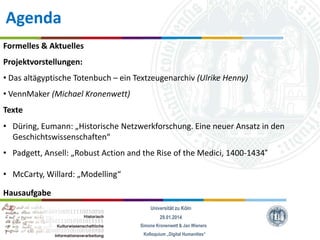Agenda
Formelles & Aktuelles
Projektvorstellungen:

• Das altägyptische Totenbuch – ein Textzeugenarchiv (Ulrike Henny)
• VennMaker (Michael Kronenwett)
Texte

• Düring, Eumann: „Historische Netzwerkforschung. Eine neuer Ansatz in den
Geschichtswissenschaften“
• Padgett, Ansell: „Robust Action and the Rise of the Medici, 1400-1434“
• McCarty, Willard: „Modelling“
Hausaufgabe
Universität zu Köln
29.01.2014
Simone Kronenwett & Jan Wieners
Kolloquium „Digital Humanities“

 