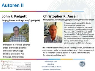 Autoren II
John F. Padgett

Christopher K. Ansell

http://home.uchicago.edu/~jpadgett/

http://polisci.berkeley.edu/people/person/christopher-ansell

Professor in Political Science
Dept. of Political Science
University of Chicago
5828 S. University Ave
Chicago, Illinois 60637

Professor Ansell received his B.A. in
Environmental Science from
the University of Virginia in 1979 and
worked at the US Office of Technology
Assessment from 1979 through 1984.
He received his Ph.D. in Political Science
from the University of Chicago in 1993.
His fields of interest include organization
theory, political sociology, public
administration, and Western Europe.

His current research focuses on risk regulation, collaborative
governance, social network analysis, and crisis management.
He is currently the U.S. editor of Public Administration:
An International Quarterly.
Universität zu Köln
29.01.2014
Simone Kronenwett & Jan Wieners
Kolloquium „Digital Humanities“

 