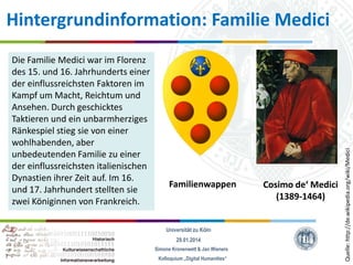 Die Familie Medici war im Florenz
des 15. und 16. Jahrhunderts einer
der einflussreichsten Faktoren im
Kampf um Macht, Reichtum und
Ansehen. Durch geschicktes
Taktieren und ein unbarmherziges
Ränkespiel stieg sie von einer
wohlhabenden, aber
unbedeutenden Familie zu einer
der einflussreichsten italienischen
Dynastien ihrer Zeit auf. Im 16.
und 17. Jahrhundert stellten sie
zwei Königinnen von Frankreich.

Familienwappen

Universität zu Köln
29.01.2014
Simone Kronenwett & Jan Wieners
Kolloquium „Digital Humanities“

Cosimo de‘ Medici
(1389-1464)

Quelle: http://de.wikipedia.org/wiki/Medici

Hintergrundinformation: Familie Medici

 