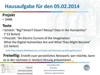 Hausaufgabe für den 05.02.2014
Projekt
• DARE

Texte
• Schöch: “Big? Smart? Clean? Messy? Data in the Humanities”
(~13 Seiten)
• Prescott: “An Electric Current of the Imagination:
What the Digital Humanities Are and What They Might Become”
(15 Seiten)
Link: http://www.dhkolloquium.uni-koeln.de/relevante-pruefungsliteratur/

Freiwillig: Erstellt euer persönliches Netzwerk; wer möchte, kann
es in der nächsten (= letzten) Sitzung präsentieren …
Universität zu Köln
29.01.2014
Simone Kronenwett & Jan Wieners
Kolloquium „Digital Humanities“

 