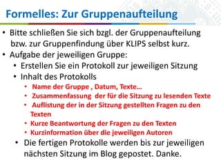 Formelles: Zur Gruppenaufteilung
• Bitte schließen Sie sich bzgl. der Gruppenaufteilung
bzw. zur Gruppenfindung über KLIPS selbst kurz.
• Aufgabe der jeweiligen Gruppe:
• Erstellen Sie ein Protokoll zur jeweiligen Sitzung
• Inhalt des Protokolls
• Name der Gruppe , Datum, Texte…
• Zusammenfassung der für die Sitzung zu lesenden Texte
• Auflistung der in der Sitzung gestellten Fragen zu den
Texten
• Kurze Beantwortung der Fragen zu den Texten
• Kurzinformation über die jeweiligen Autoren

• Die fertigen Protokolle werden bis zur jeweiligen
nächsten Sitzung im Blog gepostet. Danke.
Universität zu Köln
16.10.2013

Simone Kronenwett & Jan Wieners
Kolloquium „Digital Humanities“

 