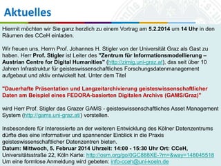 Aktuelles
Hiermit möchten wir Sie ganz herzlich zu einem Vortrag am 5.2.2014 um 14 Uhr in den
Räumen des CCeH einladen.

Wir freuen uns, Herrn Prof. Johannes H. Stigler von der Universität Graz als Gast zu
haben. Herr Prof. Stigler ist Leiter des "Zentrum für Informationsmodellierung –
Austrian Centre for Digital Humanities" (http://zimig.uni-graz.at), das seit über 10
Jahren Infrastruktur für geisteswissenschaftliches Forschungsdatenmanagement
aufgebaut und aktiv entwickelt hat. Unter dem Titel
"Dauerhafte Präsentation und Langzeitarchivierung geisteswissenschaftlicher
Daten am Beispiel eines FEDORA-basierten Digitalen Archivs (GAMS/Graz)"
wird Herr Prof. Stigler das Grazer GAMS - geisteswissenschaftliches Asset Management
System (http://gams.uni-graz.at/) vorstellen.
Insbesondere für Interessierte an der weiteren Entwicklung des Kölner Datenzentrums
dürfte dies eine informativer und spannender Einblick in die Praxis
geisteswissenschaftlicher Datenzentren bieten. zu Köln
Universität
Datum: Mittwoch, 5. Februar 2014 Uhrzeit: 14:00 - 15:30 Uhr Ort: CCeH,
29.01.2014
Universitätsstraße 22, Köln Karte: http://osm.org/go/0GC888XE-?m=&way=148045518
Simone Kronenwett & Jan Wieners
Kolloquium „Digital Humanities“
Um eine formlose Anmeldung wird gebeten: info-cceh@uni-koeln.de

 