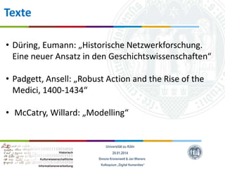 Texte
• Düring, Eumann: „Historische Netzwerkforschung.
Eine neuer Ansatz in den Geschichtswissenschaften“
• Padgett, Ansell: „Robust Action and the Rise of the
Medici, 1400-1434“
• McCatry, Willard: „Modelling“

Universität zu Köln
29.01.2014
Simone Kronenwett & Jan Wieners
Kolloquium „Digital Humanities“

 