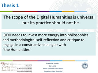 Thesis 1
The scope of the Digital Humanities is universal
– but its practice should not be.
→DH needs to invest more energy into philosophical
and methodological self-reflection and critique to
engage in a constructive dialogue with
“the Humanities”

Universität zu Köln
06.11.2013
Simone Kronenwett & Jan Wieners
Kolloquium „Digital Humanities“

 