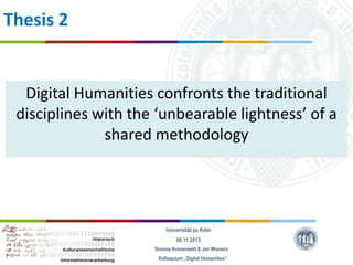 Thesis 2

Digital Humanities confronts the traditional
disciplines with the ‘unbearable lightness’ of a
shared methodology

Universität zu Köln
06.11.2013
Simone Kronenwett & Jan Wieners
Kolloquium „Digital Humanities“

 