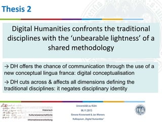 Thesis 2
Digital Humanities confronts the traditional
disciplines with the ‘unbearable lightness’ of a
shared methodology
→ DH offers the chance of communication through the use of a
new conceptual lingua franca: digital conceptualisation
→ DH cuts across & affects all dimensions defining the
traditional disciplines: it negates disciplinary identity
Universität zu Köln
06.11.2013
Simone Kronenwett & Jan Wieners
Kolloquium „Digital Humanities“

 
