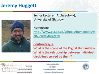 Jeremy Huggett
Senior Lecturer (Archaeology),
University of Glasgow
Homepage
http://www.gla.ac.uk/schools/humanities/st
aff/jeremyhuggett/
Controversy 3:
What is the scope of the Digital Humanities?
What is the relationship between individual
disciplines served by them?
Universität zu Köln
06.11.2013
Simone Kronenwett & Jan Wieners
Kolloquium „Digital Humanities“

 