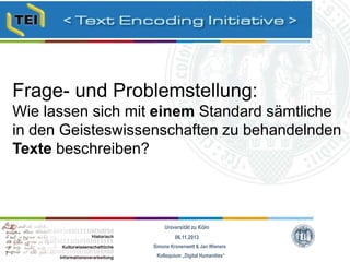 Frage- und Problemstellung:
Wie lassen sich mit einem Standard sämtliche
in den Geisteswissenschaften zu behandelnden
Texte beschreiben?

Universität zu Köln
06.11.2013
Simone Kronenwett & Jan Wieners
Kolloquium „Digital Humanities“

 