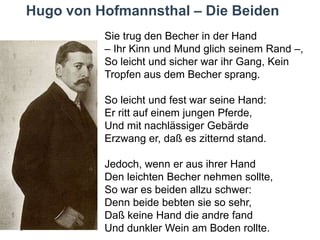 Hugo von Hofmannsthal – Die Beiden
Sie trug den Becher in der Hand
– Ihr Kinn und Mund glich seinem Rand –,
So leicht und sicher war ihr Gang, Kein
Tropfen aus dem Becher sprang.
So leicht und fest war seine Hand:
Er ritt auf einem jungen Pferde,
Und mit nachlässiger Gebärde
Erzwang er, daß es zitternd stand.
Jedoch, wenn er aus ihrer Hand
Den leichten Becher nehmen sollte,
So war es beiden allzu schwer:
Denn beide bebten sie so sehr,
Daß keine Hand die andre fand
Und dunkler Wein am Boden rollte.

 