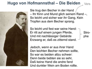 Hugo von Hofmannsthal – Die Beiden

Vers

Sie trug den Becher in der Hand
– Ihr Kinn und Mund glich seinem Rand –,
So leicht und sicher war ihr Gang, Kein
Tropfen aus dem Becher sprang.
So leicht und fest war seine Hand:
Er ritt auf einem jungen Pferde,
Und mit nachlässiger Gebärde
Erzwang er, daß es zitternd stand.
Jedoch, wenn er aus ihrer Hand
Den leichten Becher nehmen sollte,
So war es beiden allzu schwer:
Denn beide bebten sie so sehr,
Daß keine Hand die andre fand
Und dunkler Wein am Boden rollte.

Strophe

 